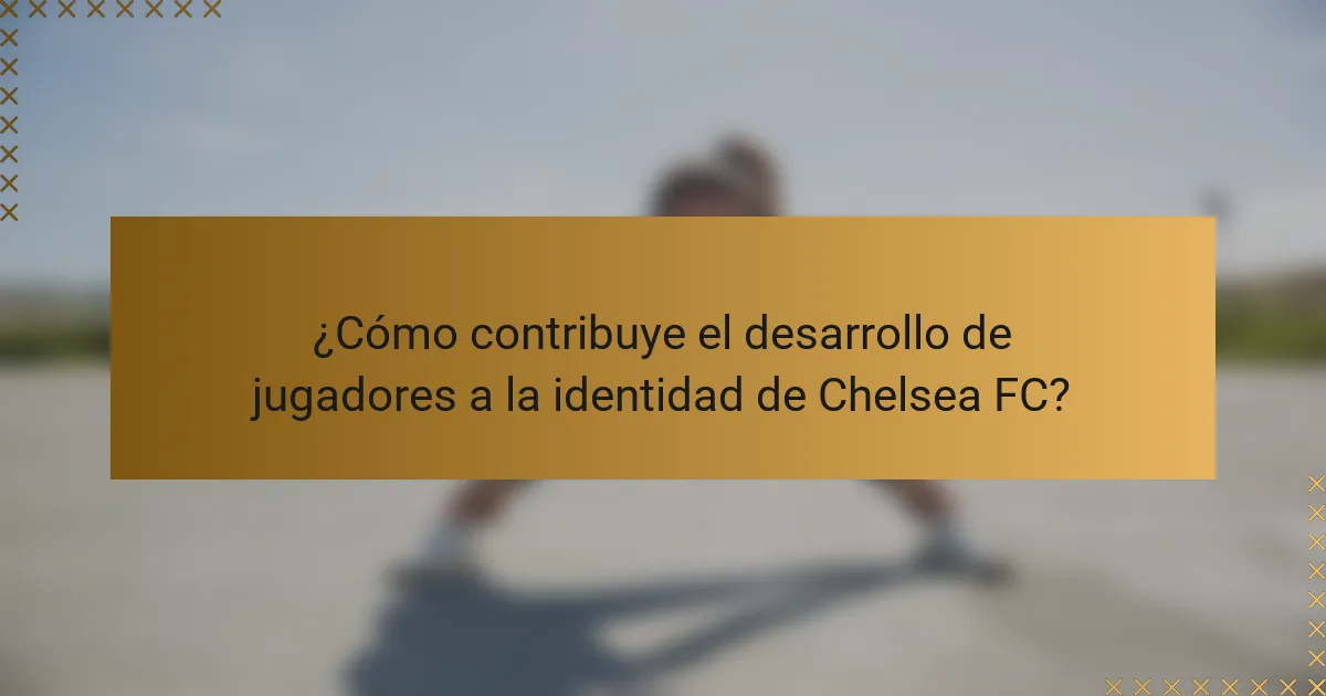 ¿Cómo contribuye el desarrollo de jugadores a la identidad de Chelsea FC?